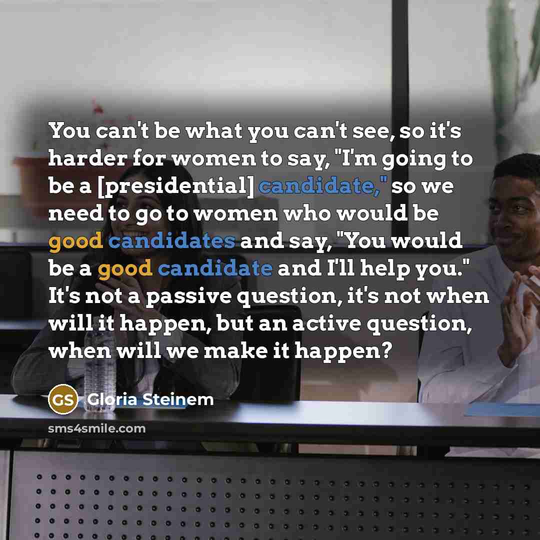“You can't be what you can't see, so it's harder for women to say, "I'm going to be a [presidential] candidate," so we need to go to women who would be good candidates and say, "You would be a good candidate and I'll help you." It's not a passive question, it's not when will it happen, but an…” quote by Gloria Steinem