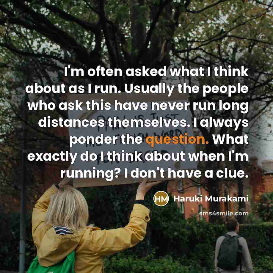 “I'm often asked what I think about as I run. Usually the people who ask this have never run long distances themselves. I always ponder the question. What exactly do I think about when I'm running? I don't have a clue.” quote by Haruki Murakami