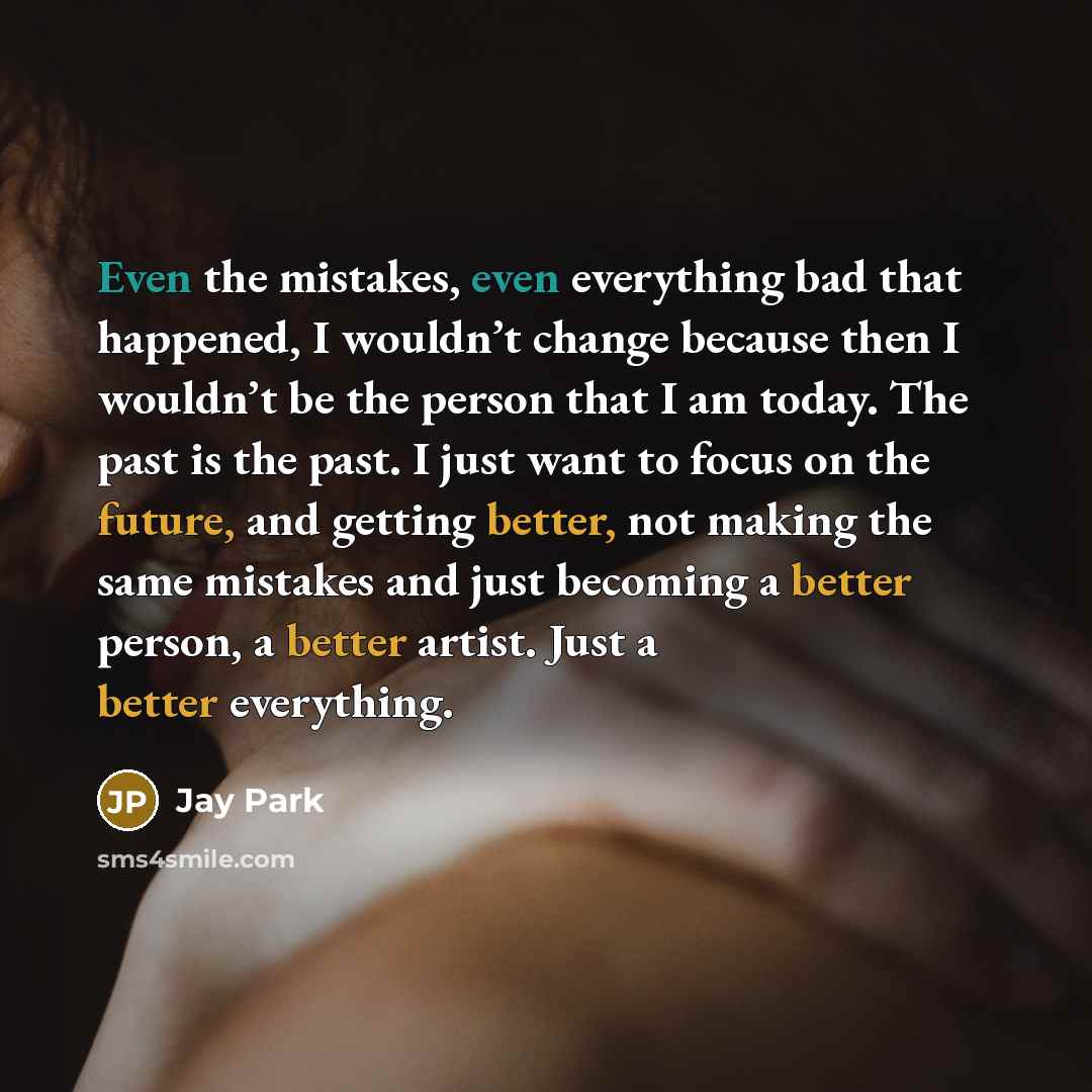 “Even the mistakes, even everything bad that happened, I wouldn’t change because then I wouldn’t be the person that I am today. The past is the past. I just want to focus on the future, and getting better, not making the same mistakes and just becoming a better person, a better artist. Just a…” quote by Jay Park