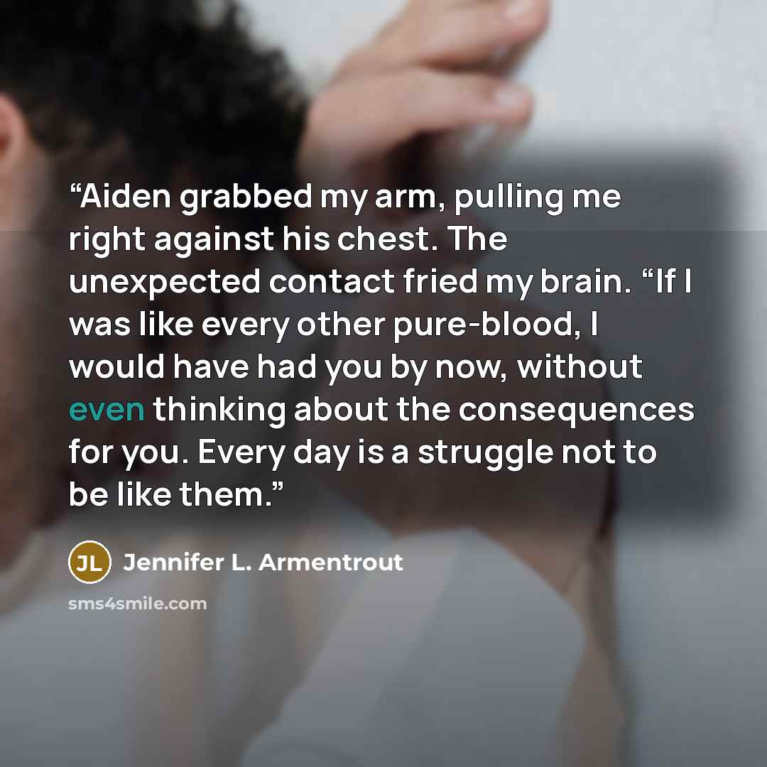 “Aiden grabbed my arm, pulling me right against his chest. The unexpected contact fried my brain. “If I was like every other pure-blood, I would have had you by now, without even thinking about the consequences for you. Every day is a struggle not to be like them.” quote by Jennifer L. Armentrout