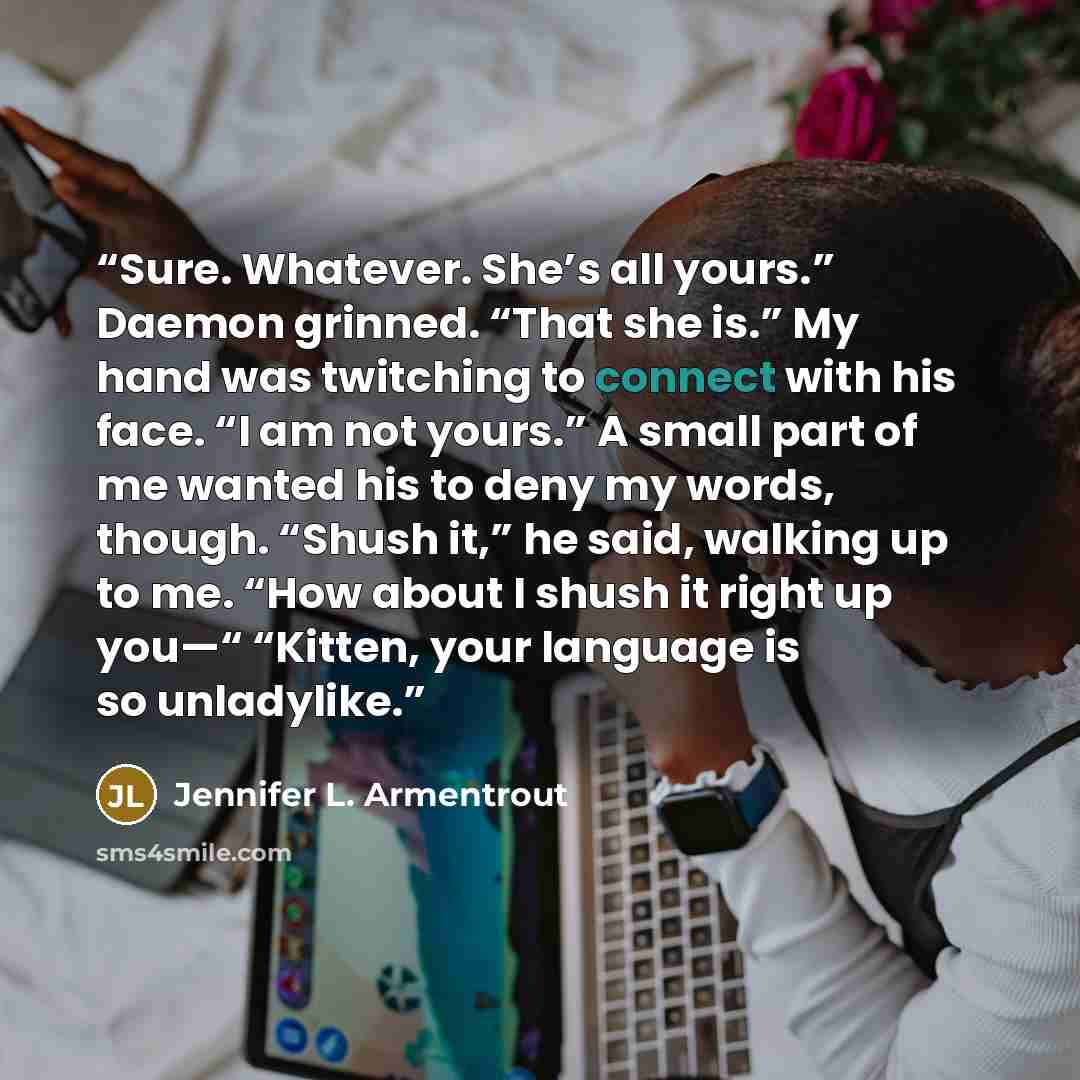 “Sure. Whatever. She’s all yours.” Daemon grinned. “That she is.” My hand was twitching to connect with his face. “I am not yours.” A small part of me wanted his to deny my words, though. “Shush it,” he said, walking up to me. “How about I shush it right up you—“ “Kitten, your language is so…” quote by Jennifer L. Armentrout