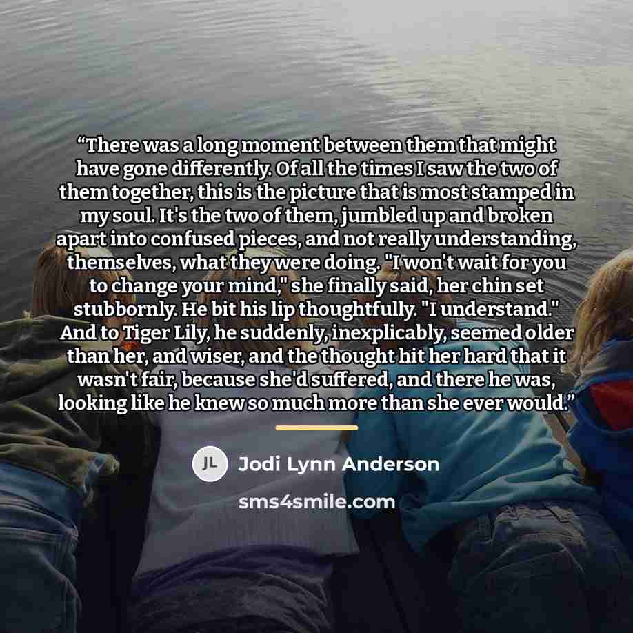“There was a long moment between them that might have gone differently. Of all the times I saw the two of them together, this is the picture that is most stamped in my soul. It's the two of them, jumbled up and broken apart into confused pieces, and not really understanding, themselves, what they…” quote by Jodi Lynn Anderson