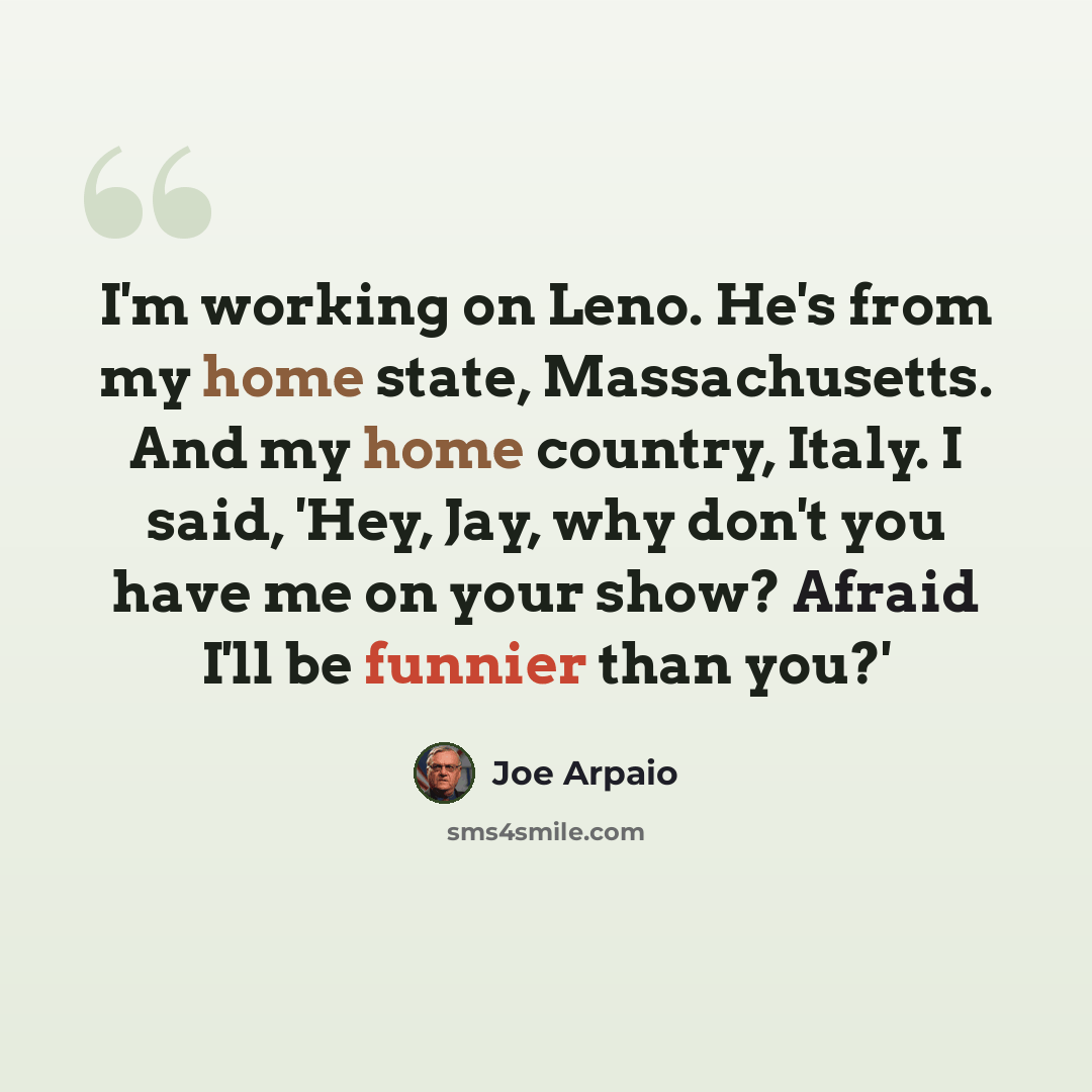 “I'm working on Leno. He's from my home state, Massachusetts. And my home country, Italy. I said, 'Hey, Jay, why don't you have me on your show? Afraid I'll be funnier than you?'” quote by Joe Arpaio