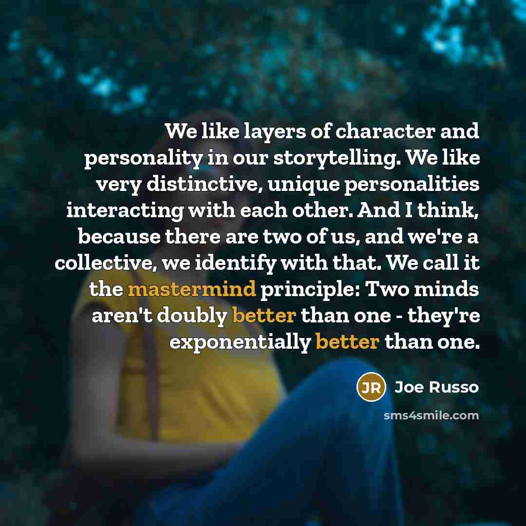 “We like layers of character and personality in our storytelling. We like very distinctive, unique personalities interacting with each other. And I think, because there are two of us, and we're a collective, we identify with that. We call it the mastermind principle: Two minds aren't doubly better…” quote by Joe Russo