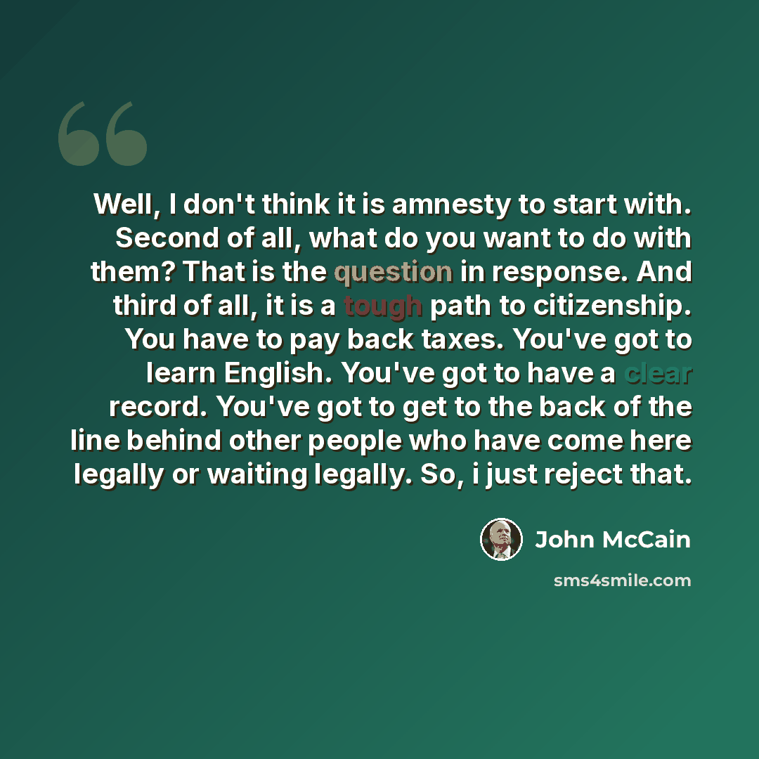 “Well, I don't think it is amnesty to start with. Second of all, what do you want to do with them? That is the question in response. And third of all, it is a tough path to citizenship. You have to pay back taxes. You've got to learn English. You've got to have a clear record. You've got to get to…” quote by John McCain