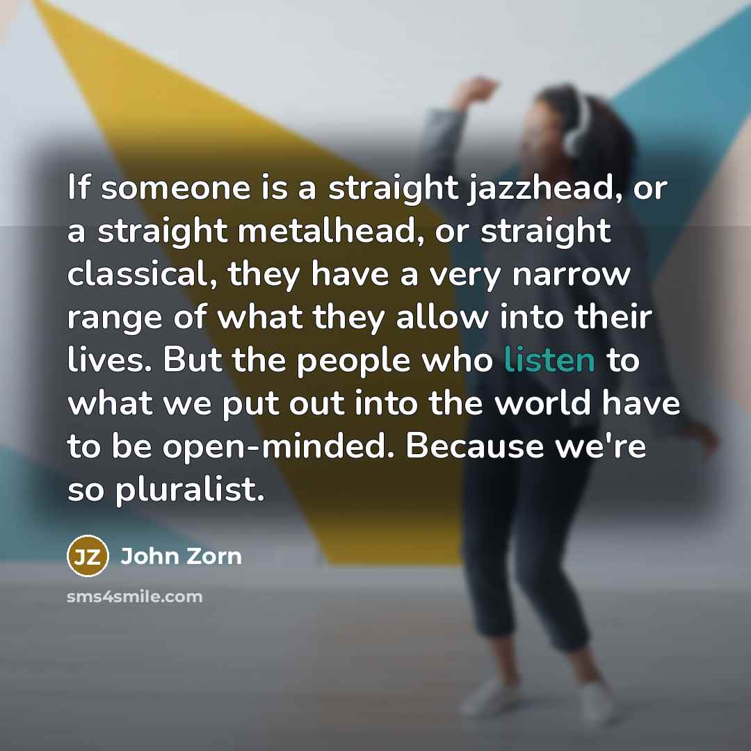 “If someone is a straight jazzhead, or a straight metalhead, or straight classical, they have a very narrow range of what they allow into their lives. But the people who listen to what we put out into the world have to be open-minded. Because we're so pluralist.” quote by John Zorn