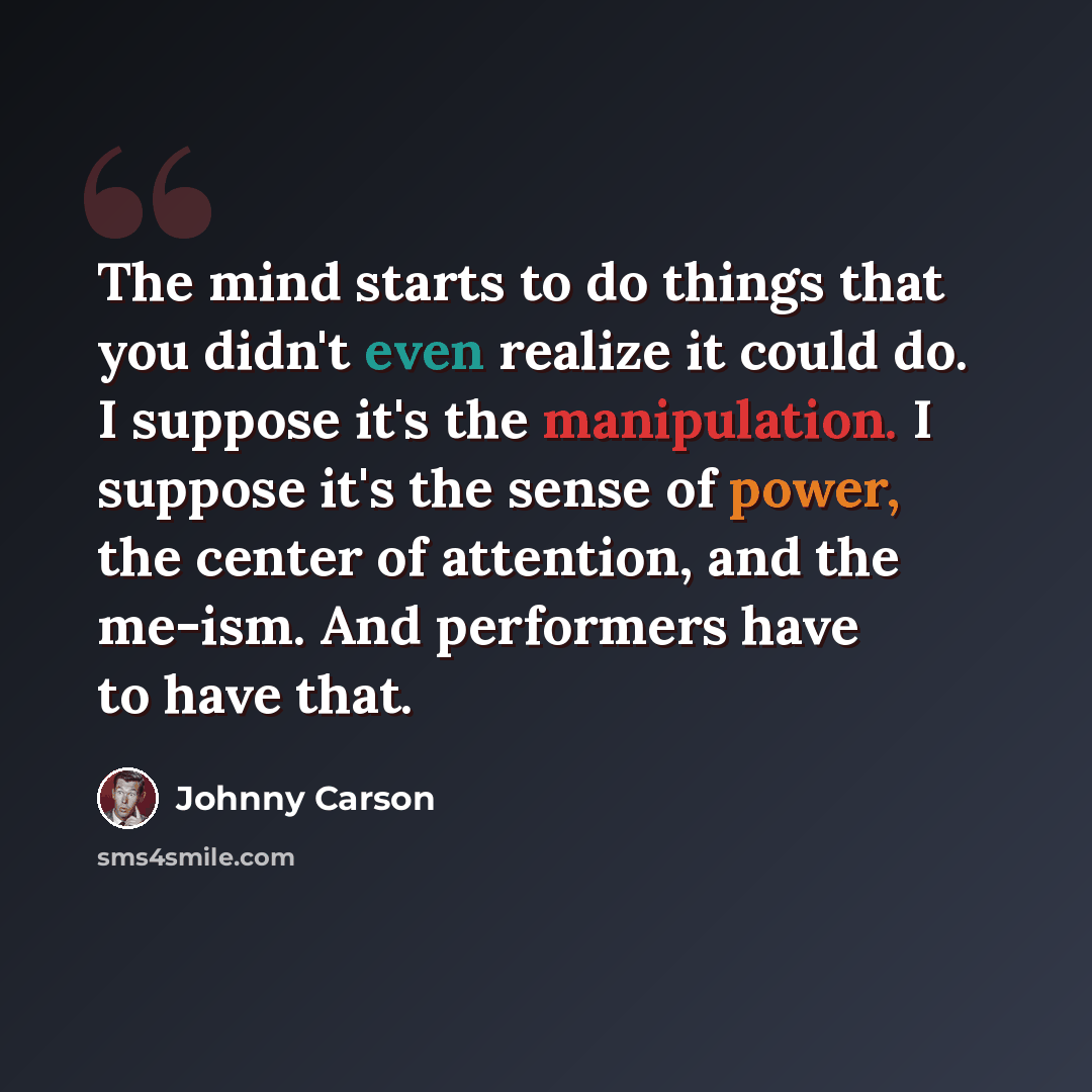 “The mind starts to do things that you didn't even realize it could do. I suppose it's the manipulation. I suppose it's the sense of power, the center of attention, and the me-ism. And performers have to have that.” quote by Johnny Carson