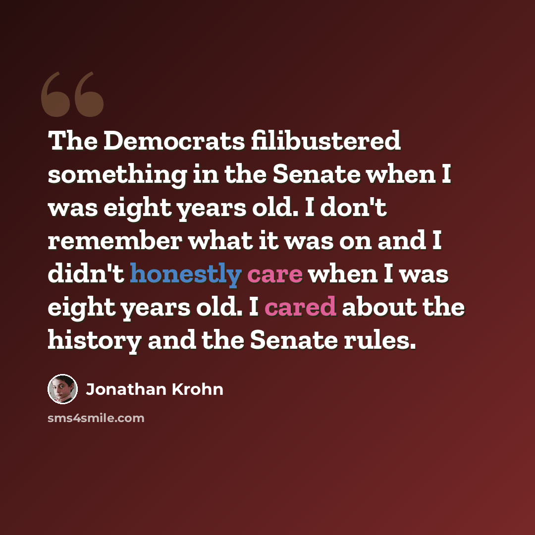 “The Democrats filibustered something in the Senate when I was eight years old. I don't remember what it was on and I didn't honestly care when I was eight years old. I cared about the history and the Senate rules.” quote by Jonathan Krohn