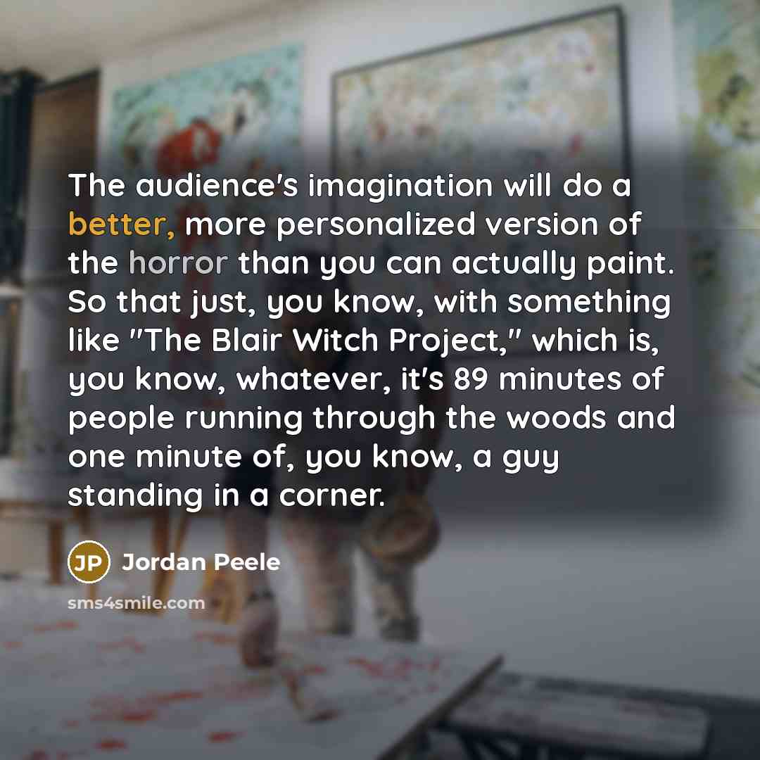 “The audience's imagination will do a better, more personalized version of the horror than you can actually paint. So that just, you know, with something like "The Blair Witch Project," which is, you know, whatever, it's 89 minutes of people running through the woods and one minute of, you know, a…” quote by Jordan Peele