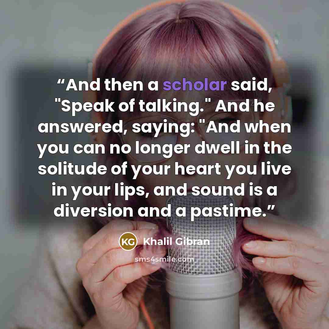 “And then a scholar said, "Speak of talking." And he answered, saying: "And when you can no longer dwell in the solitude of your heart you live in your lips, and sound is a diversion and a pastime.” quote by Khalil Gibran
