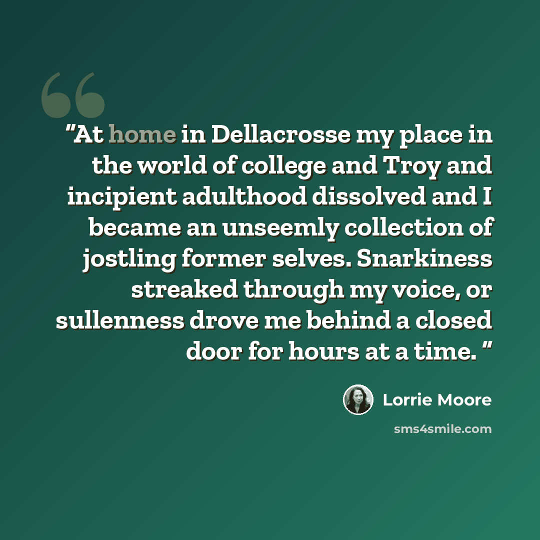 “At home in Dellacrosse my place in the world of college and Troy and incipient adulthood dissolved and I became an unseemly collection of jostling former selves. Snarkiness streaked through my voice, or sullenness drove me behind a closed door for hours at a time.” quote by Lorrie Moore