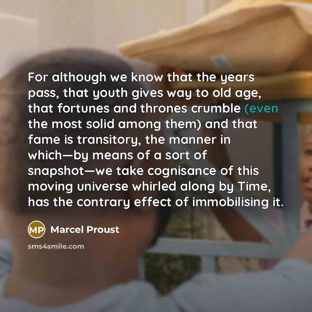 “For although we know that the years pass, that youth gives way to old age, that fortunes and thrones crumble (even the most solid among them) and that fame is transitory, the manner in which—by means of a sort of snapshot—we take cognisance of this moving universe whirled along by Time, has the…” quote by Marcel Proust