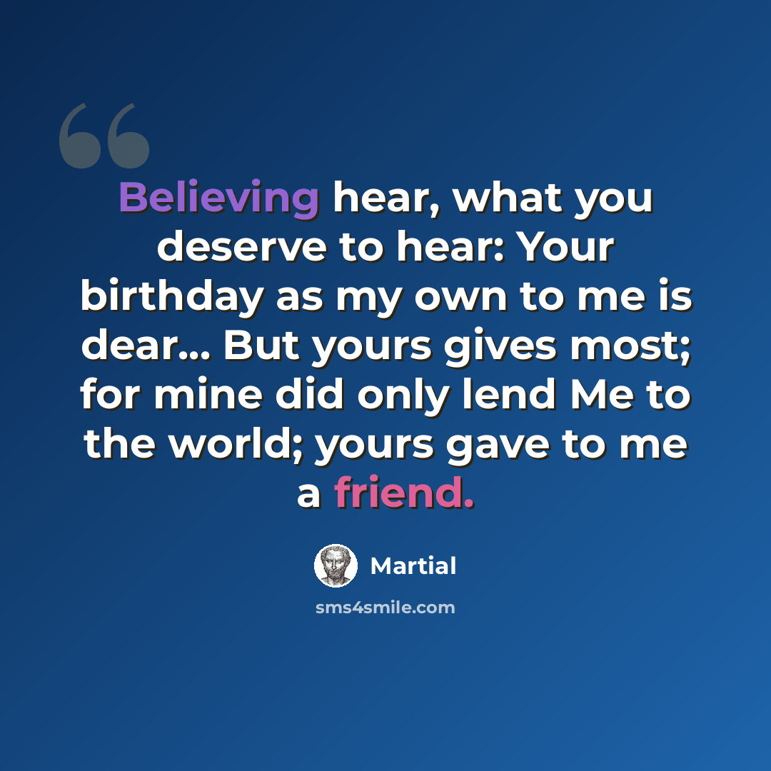 “Believing hear, what you deserve to hear: Your birthday as my own to me is dear... But yours gives most; for mine did only lend Me to the world; yours gave to me a friend.” quote by Martial