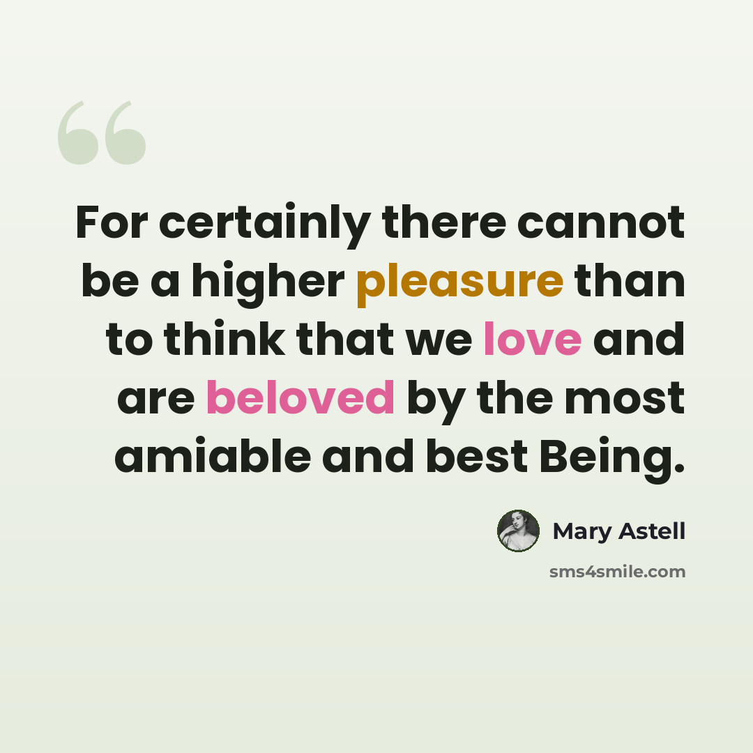 “For certainly there cannot be a higher pleasure than to think that we love and are beloved by the most amiable and best Being.” quote by Mary Astell