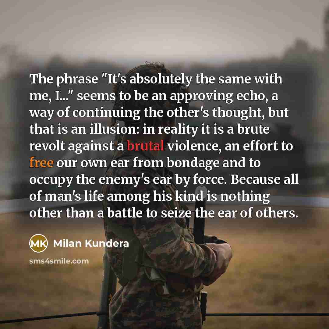“The phrase "It's absolutely the same with me, I..." seems to be an approving echo, a way of continuing the other's thought, but that is an illusion: in reality it is a brute revolt against a brutal violence, an effort to free our own ear from bondage and to occupy the enemy's ear by force. Because…” quote by Milan Kundera