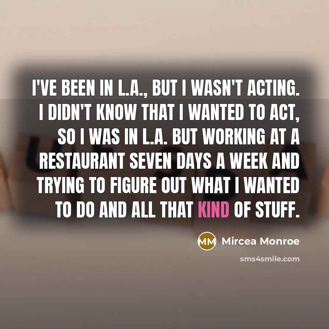 “I've been in L.A., but I wasn't acting. I didn't know that I wanted to act, so I was in L.A. but working at a restaurant seven days a week and trying to figure out what I wanted to do and all that kind of stuff.” quote by Mircea Monroe