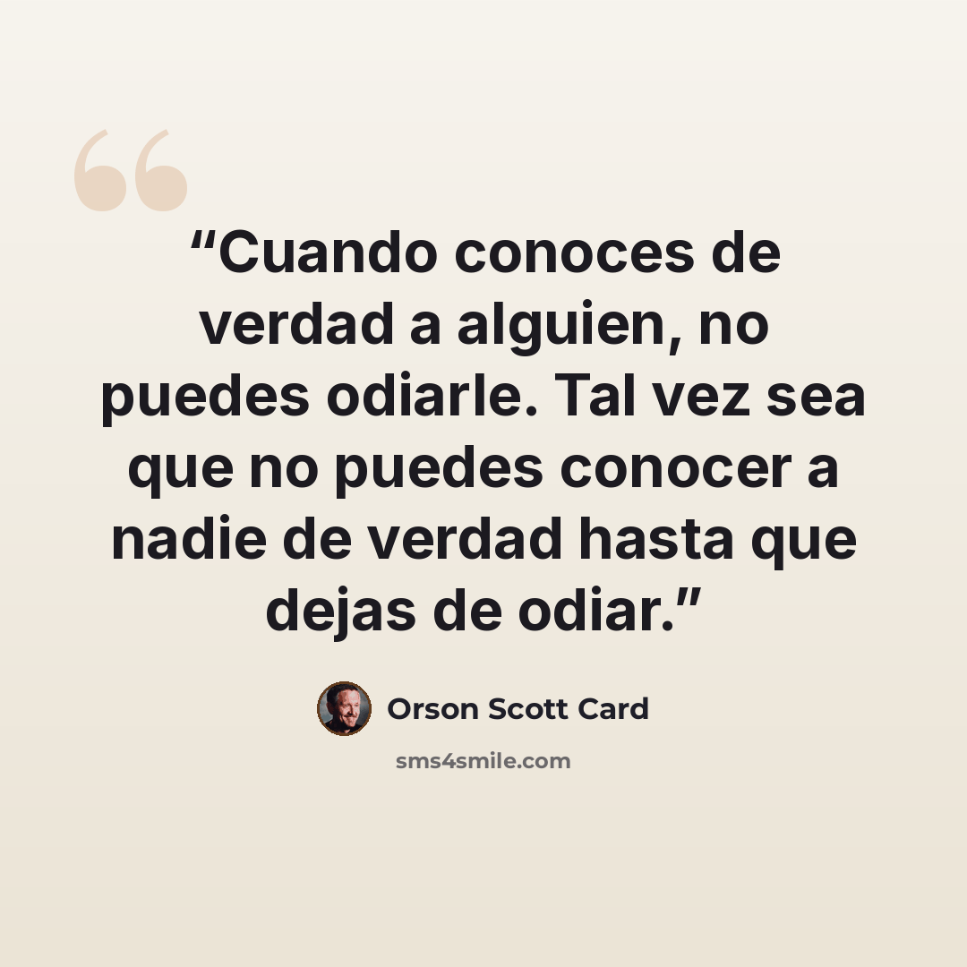 “Cuando conoces de verdad a alguien, no puedes odiarle. Tal vez sea que no puedes conocer a nadie de verdad hasta que dejas de odiar.” quote by Orson Scott Card