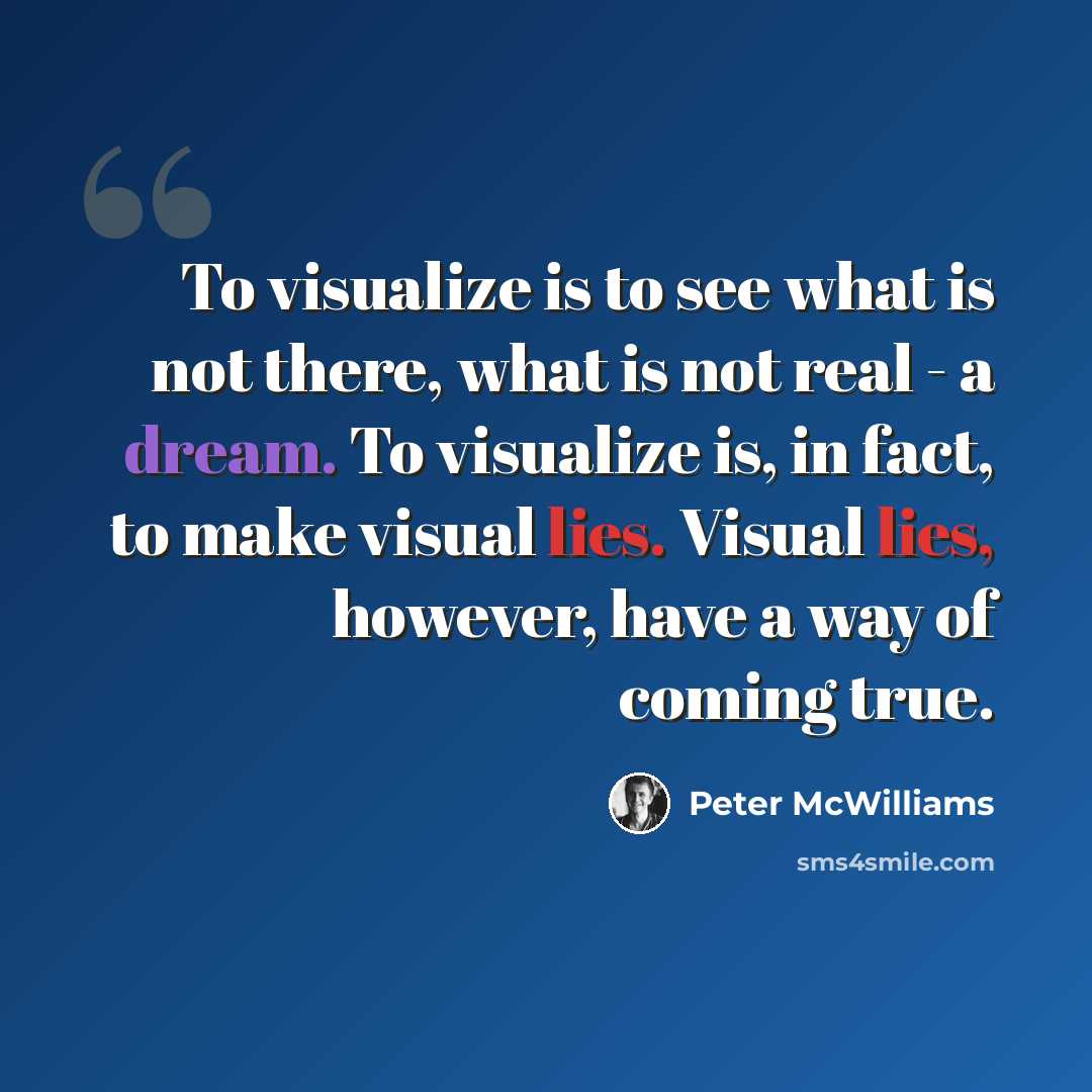 “To visualize is to see what is not there, what is not real - a dream. To visualize is, in fact, to make visual lies. Visual lies, however, have a way of coming true.” quote by Peter McWilliams