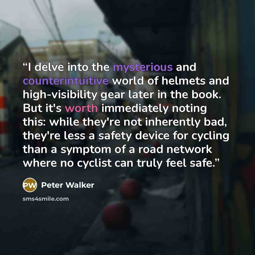 “I delve into the mysterious and counterintuitive world of helmets and high-visibility gear later in the book. But it's worth immediately noting this: while they're not inherently bad, they're less a safety device for cycling than a symptom of a road network where no cyclist can truly feel safe.” quote by Peter Walker