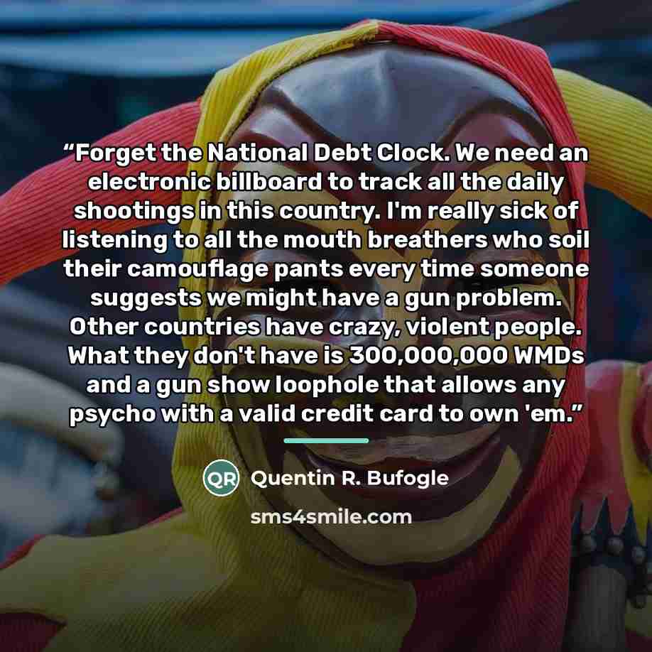 “Forget the National Debt Clock. We need an electronic billboard to track all the daily shootings in this country. I'm really sick of listening to all the mouth breathers who soil their camouflage pants every time someone suggests we might have a gun problem. Other countries have crazy, violent…” quote by Quentin R. Bufogle