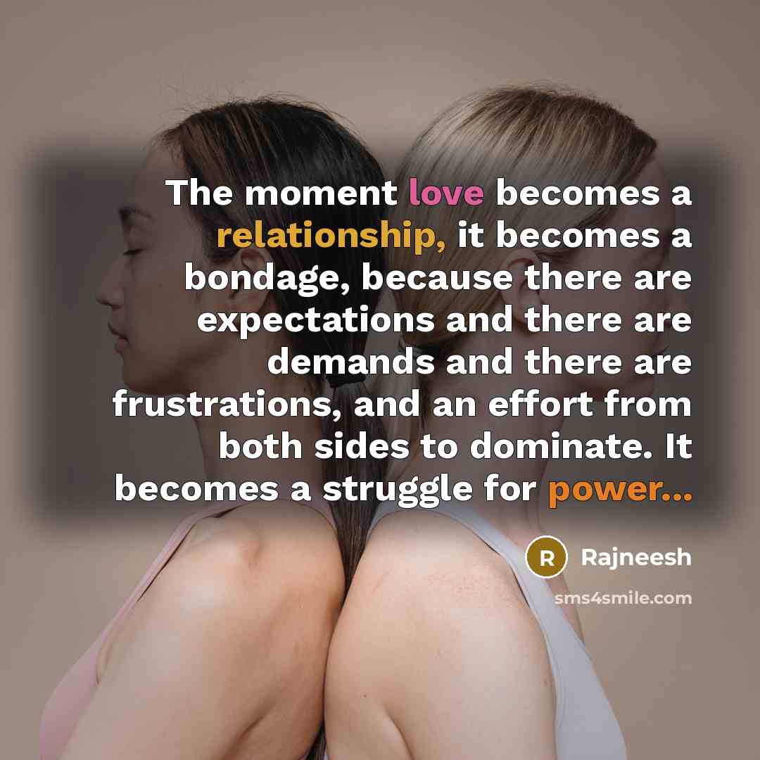 “The moment love becomes a relationship, it becomes a bondage, because there are expectations and there are demands and there are frustrations, and an effort from both sides to dominate. It becomes a struggle for power...” quote by Rajneesh