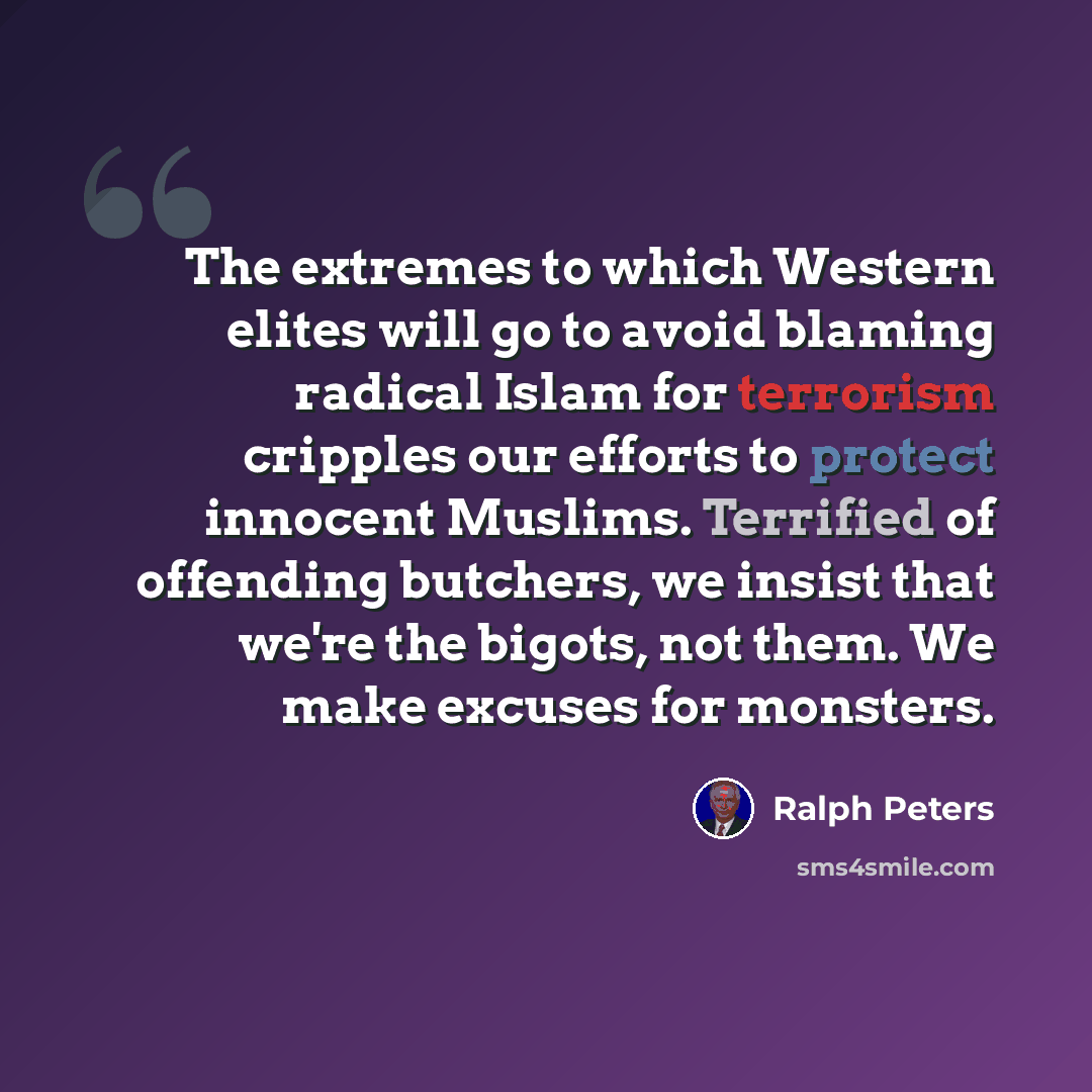 “The extremes to which Western elites will go to avoid blaming radical Islam for terrorism cripples our efforts to protect innocent Muslims. Terrified of offending butchers, we insist that we're the bigots, not them. We make excuses for monsters.” quote by Ralph Peters