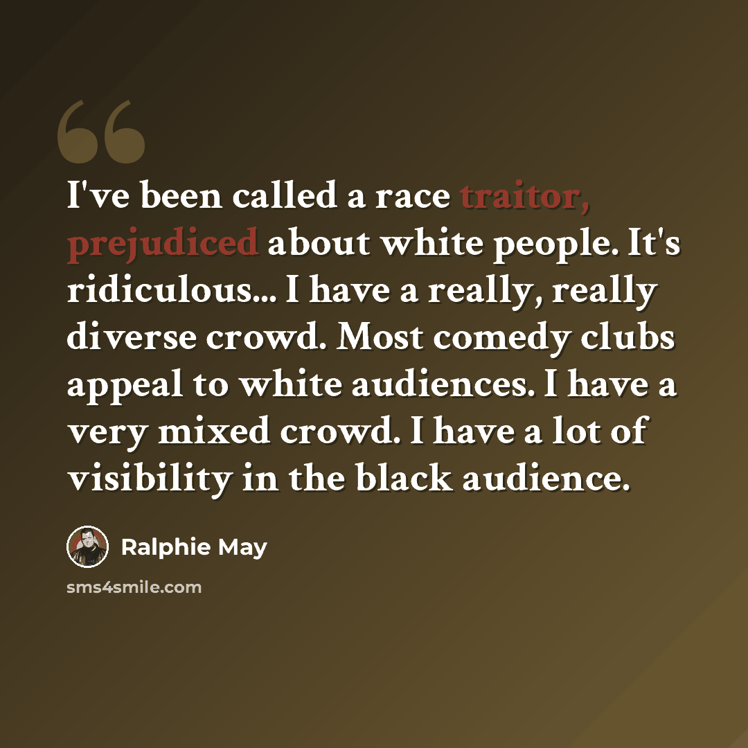 “I've been called a race traitor, prejudiced about white people. It's ridiculous... I have a really, really diverse crowd. Most comedy clubs appeal to white audiences. I have a very mixed crowd. I have a lot of visibility in the black audience.” quote by Ralphie May