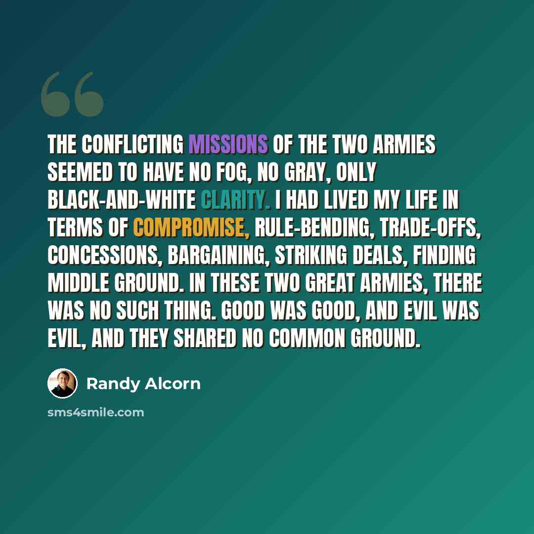 “The conflicting missions of the two armies seemed to have no fog, no gray, only black-and-white clarity. I had lived my life in terms of compromise, rule-bending, trade-offs, concessions, bargaining, striking deals, finding middle ground. In these two great armies, there was no such thing. Good…” quote by Randy Alcorn