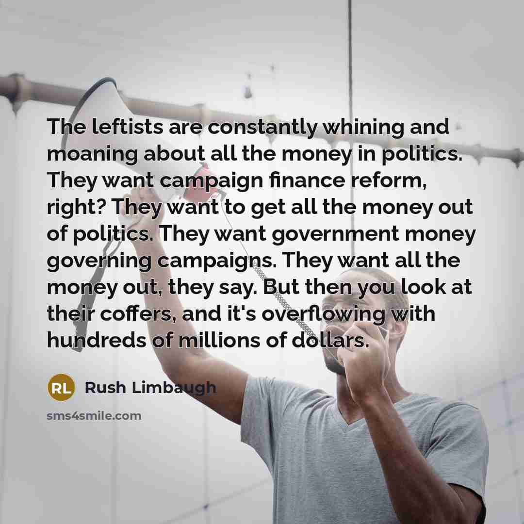 “The leftists are constantly whining and moaning about all the money in politics. They want campaign finance reform, right? They want to get all the money out of politics. They want government money governing campaigns. They want all the money out, they say. But then you look at their coffers, and…” quote by Rush Limbaugh