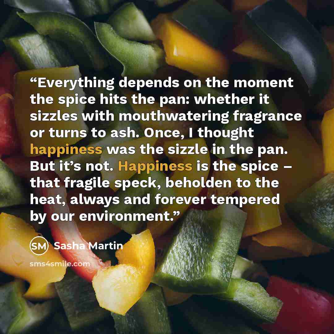 “Everything depends on the moment the spice hits the pan: whether it sizzles with mouthwatering fragrance or turns to ash. Once, I thought happiness was the sizzle in the pan. But it’s not. Happiness is the spice – that fragile speck, beholden to the heat, always and forever tempered by our…” quote by Sasha Martin