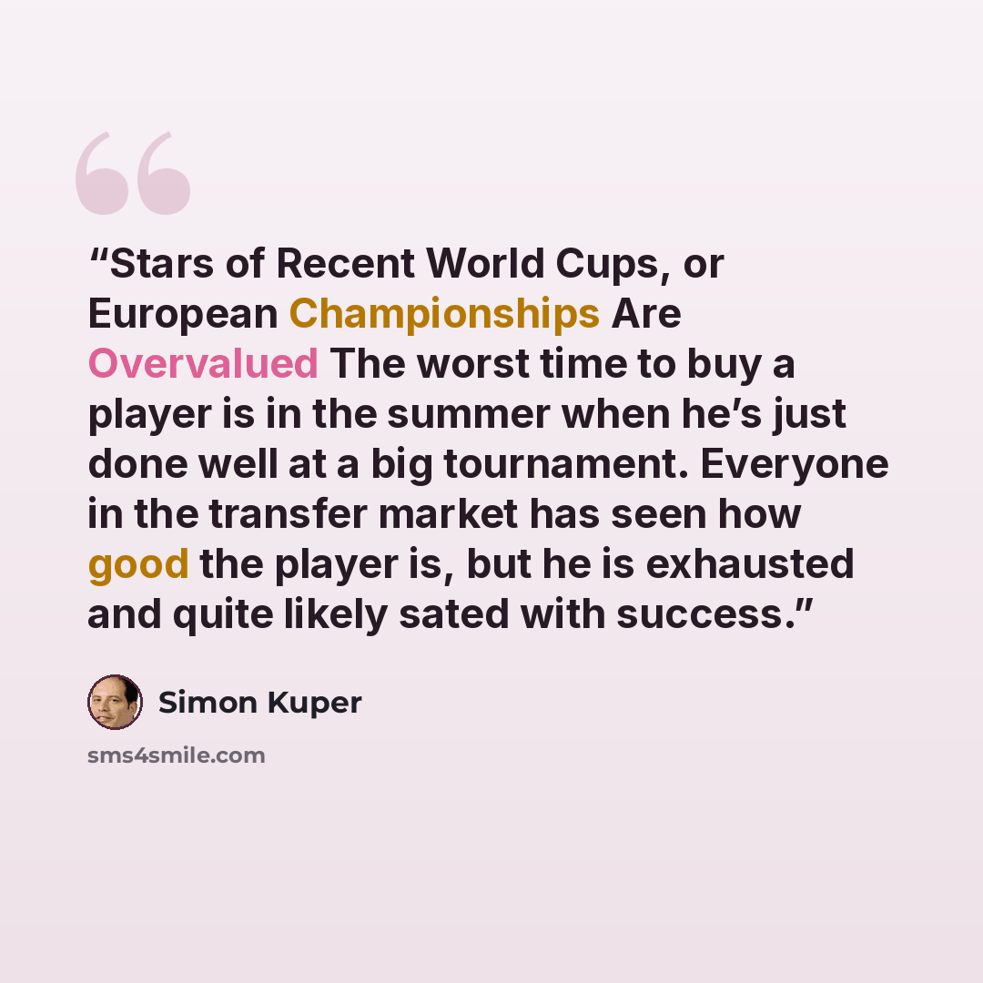 “Stars of Recent World Cups, or European Championships Are Overvalued The worst time to buy a player is in the summer when he’s just done well at a big tournament. Everyone in the transfer market has seen how good the player is, but he is exhausted and quite likely sated with success.” quote by Simon Kuper