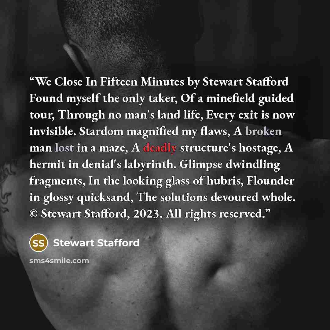 “We Close In Fifteen Minutes by Stewart Stafford Found myself the only taker, Of a minefield guided tour, Through no man's land life, Every exit is now invisible. Stardom magnified my flaws, A broken man lost in a maze, A deadly structure's hostage, A hermit in denial's labyrinth. Glimpse dwindling…” quote by Stewart Stafford