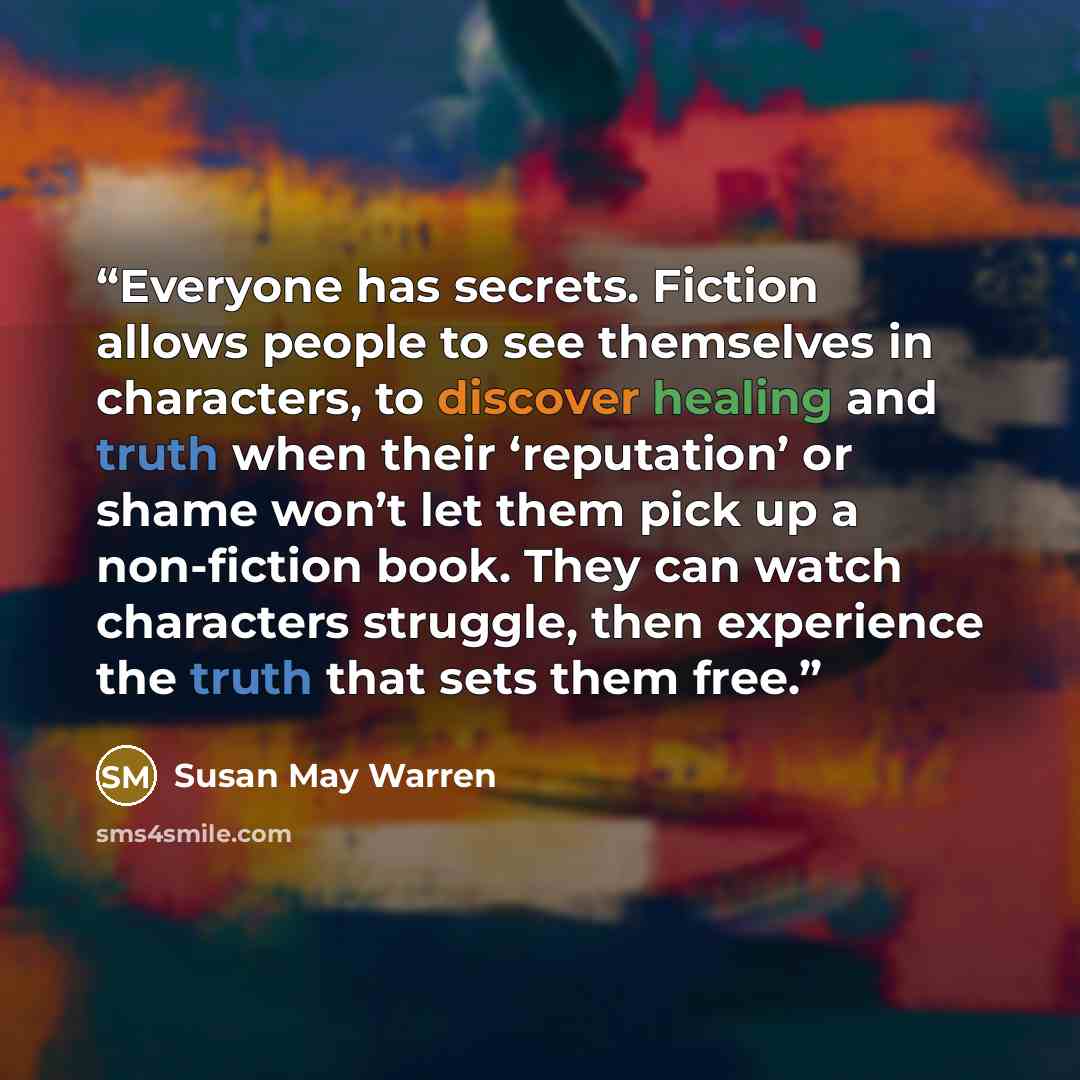 “Everyone has secrets. Fiction allows people to see themselves in characters, to discover healing and truth when their ‘reputation’ or shame won’t let them pick up a non-fiction book. They can watch characters struggle, then experience the truth that sets them free.” quote by Susan May Warren