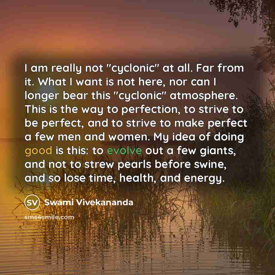 “I am really not "cyclonic" at all. Far from it. What I want is not here, nor can I longer bear this "cyclonic" atmosphere. This is the way to perfection, to strive to be perfect, and to strive to make perfect a few men and women. My idea of doing good is this: to evolve out a few giants, and not…” quote by Swami Vivekananda