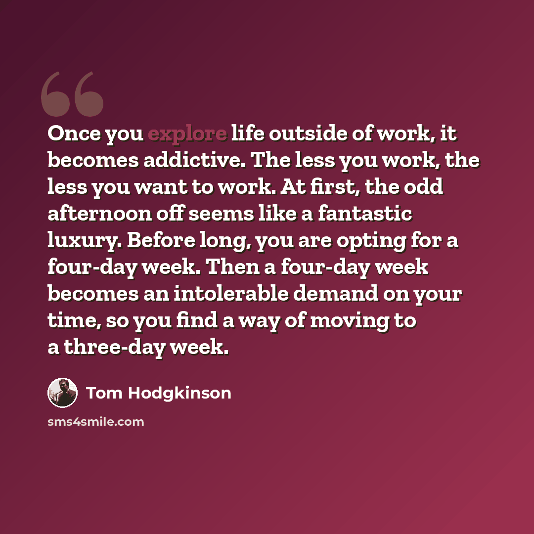 “Once you explore life outside of work, it becomes addictive. The less you work, the less you want to work. At first, the odd afternoon off seems like a fantastic luxury. Before long, you are opting for a four-day week. Then a four-day week becomes an intolerable demand on your time, so you find a…” quote by Tom Hodgkinson