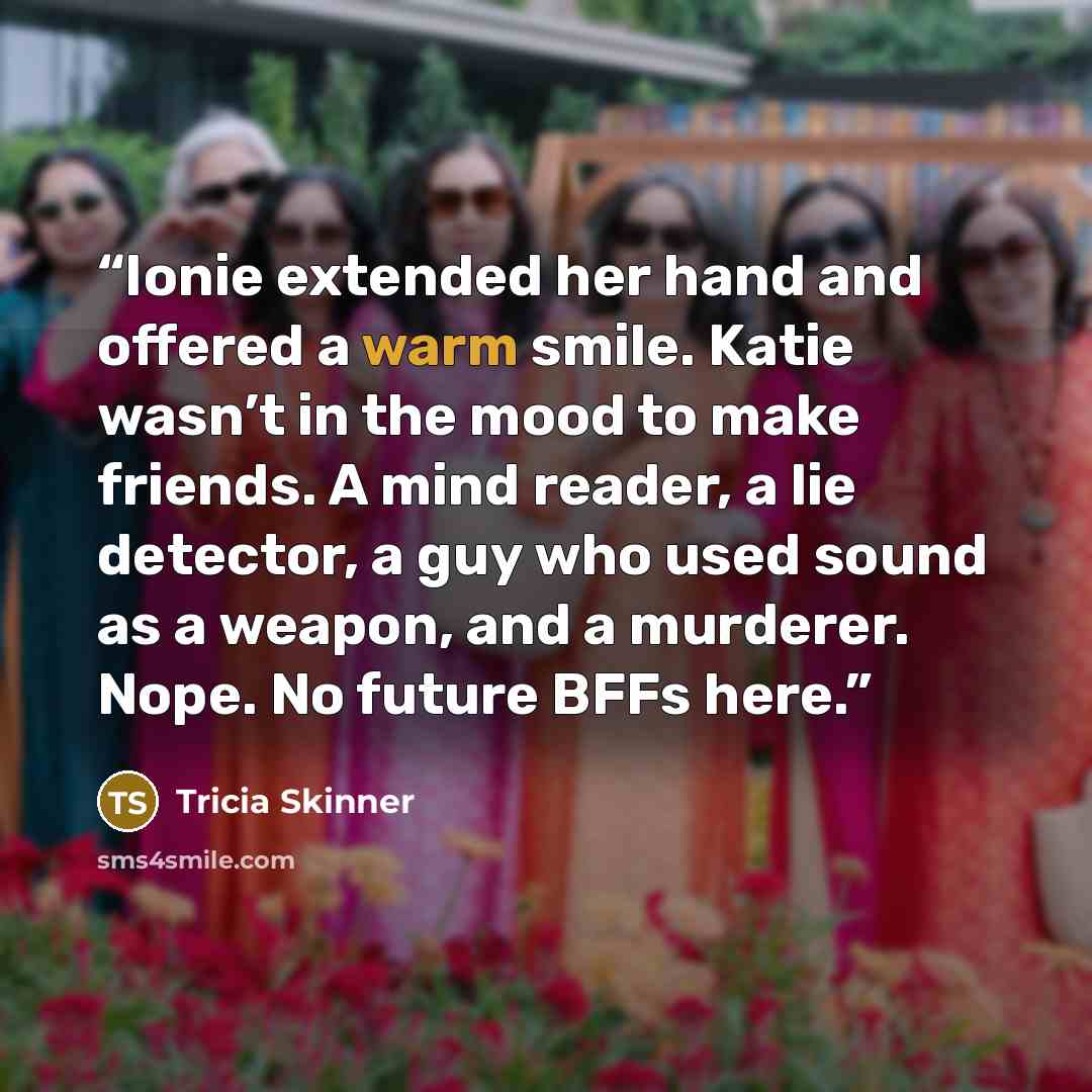 “Ionie extended her hand and offered a warm smile. Katie wasn’t in the mood to make friends. A mind reader, a lie detector, a guy who used sound as a weapon, and a murderer. Nope. No future BFFs here.” quote by Tricia Skinner