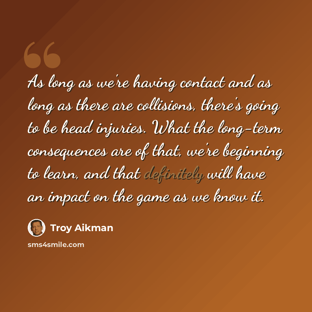 “As long as we're having contact and as long as there are collisions, there's going to be head injuries. What the long-term consequences are of that, we're beginning to learn, and that definitely will have an impact on the game as we know it.” quote by Troy Aikman