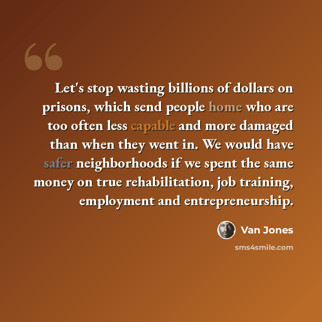 “Let's stop wasting billions of dollars on prisons, which send people home who are too often less capable and more damaged than when they went in. We would have safer neighborhoods if we spent the same money on true rehabilitation, job training, employment and entrepreneurship.” quote by Van Jones