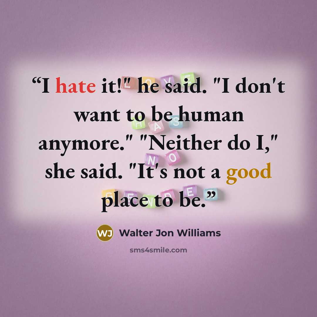 “I hate it!" he said. "I don't want to be human anymore." "Neither do I," she said. "It's not a good place to be.” quote by Walter Jon Williams