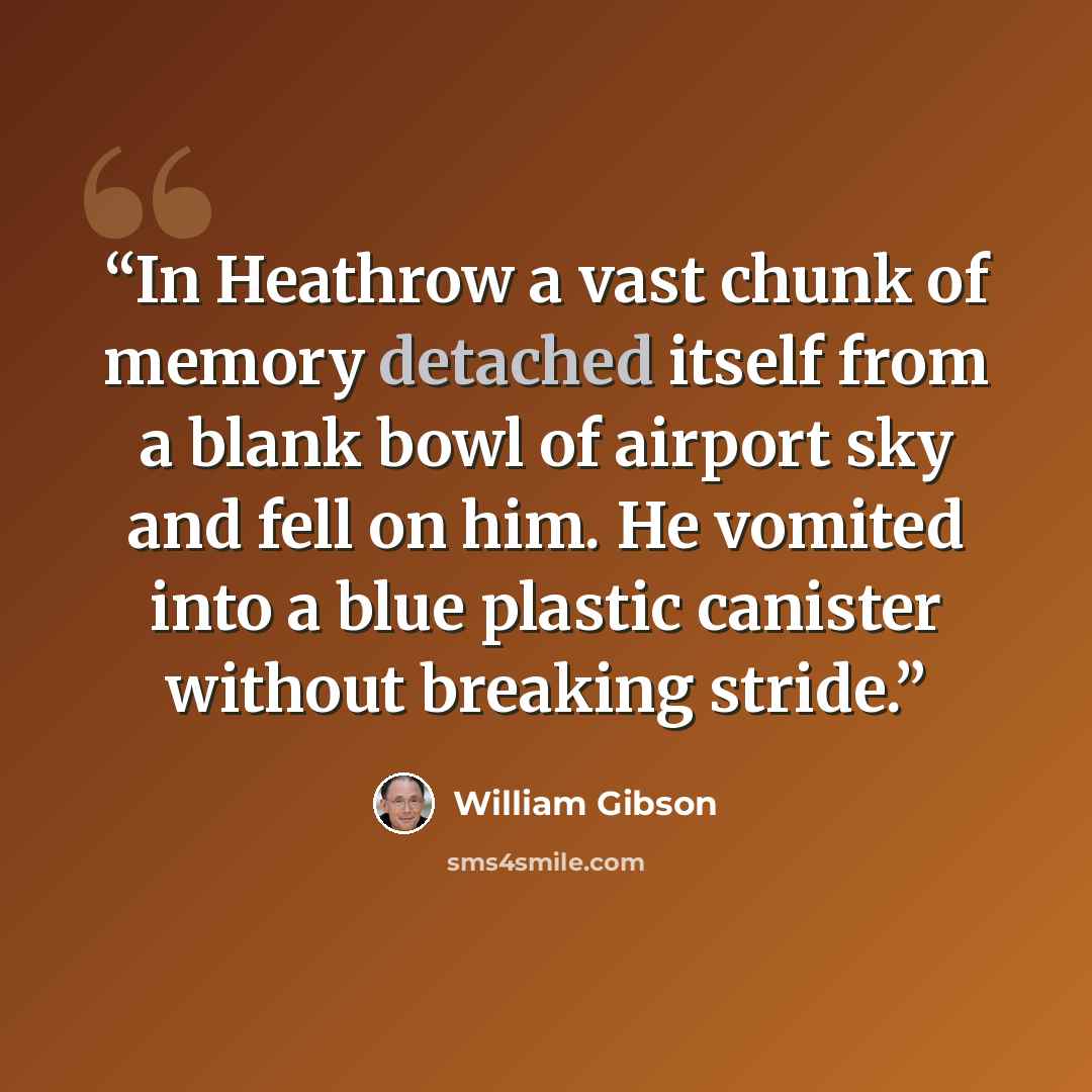 “In Heathrow a vast chunk of memory detached itself from a blank bowl of airport sky and fell on him. He vomited into a blue plastic canister without breaking stride.” quote by William Gibson
