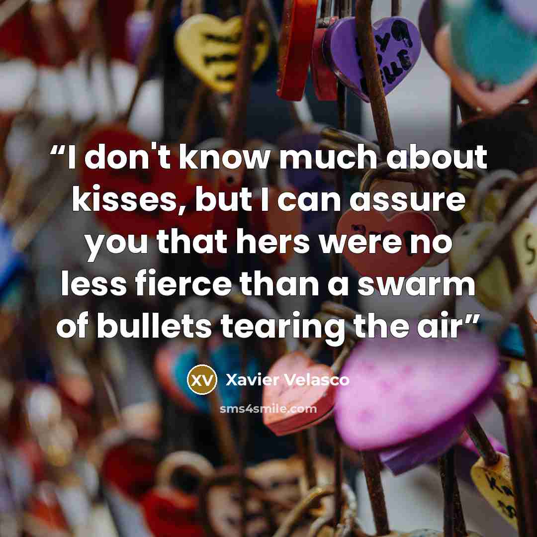 “I don't know much about kisses, but I can assure you that hers were no less fierce than a swarm of bullets tearing the air” quote by Xavier Velasco