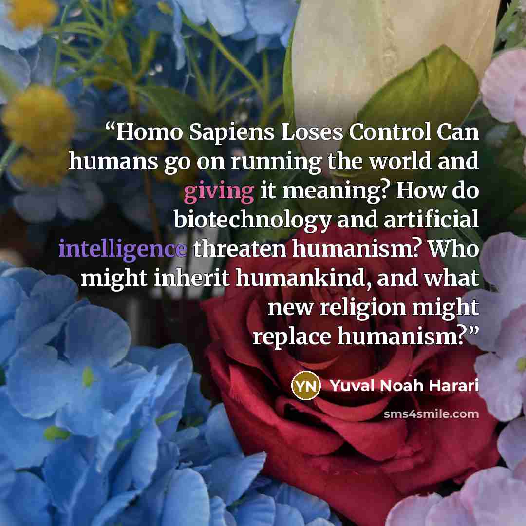“Homo Sapiens Loses Control Can humans go on running the world and giving it meaning? How do biotechnology and artificial intelligence threaten humanism? Who might inherit humankind, and what new religion might replace humanism?” quote by Yuval Noah Harari