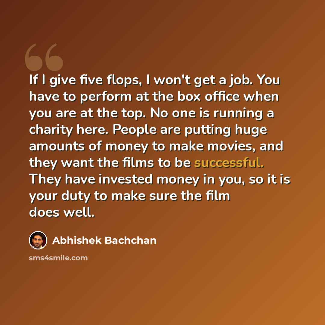 “If I give five flops, I won't get a job. You have to perform at the box office when you are at the top. No one is running a charity here. People are putting huge amounts of money to make movies, and they want the films to be successful. They have invested money in you, so it is your duty to make…” quote by Abhishek Bachchan