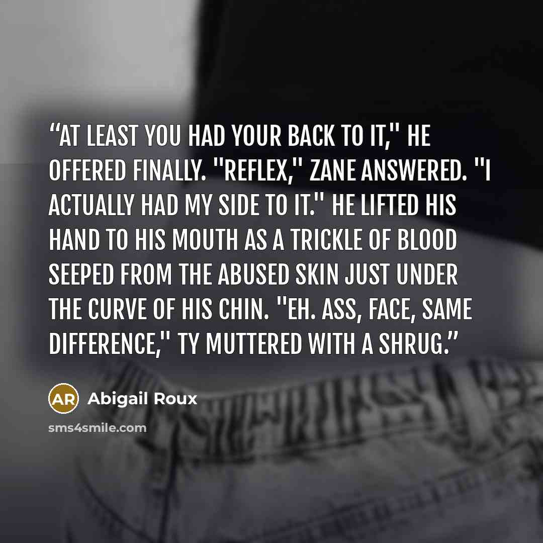 “At least you had your back to it," he offered finally. "Reflex," Zane answered. "I actually had my side to it." He lifted his hand to his mouth as a trickle of blood seeped from the abused skin just under the curve of his chin. "Eh. Ass, face, same difference," Ty muttered with a shrug.” quote by Abigail Roux
