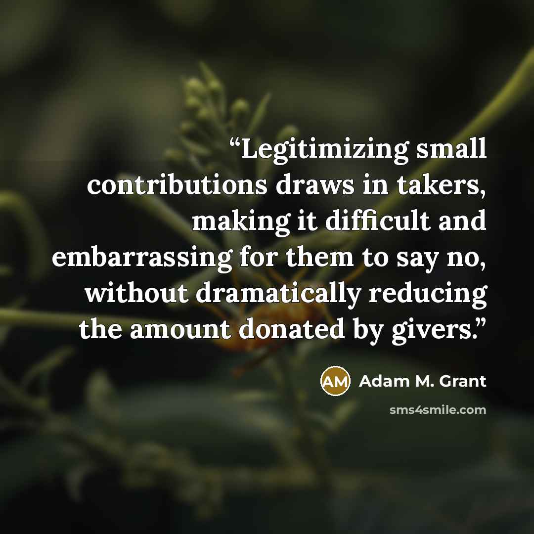 “Legitimizing small contributions draws in takers, making it difficult and embarrassing for them to say no, without dramatically reducing the amount donated by givers.” quote by Adam M. Grant