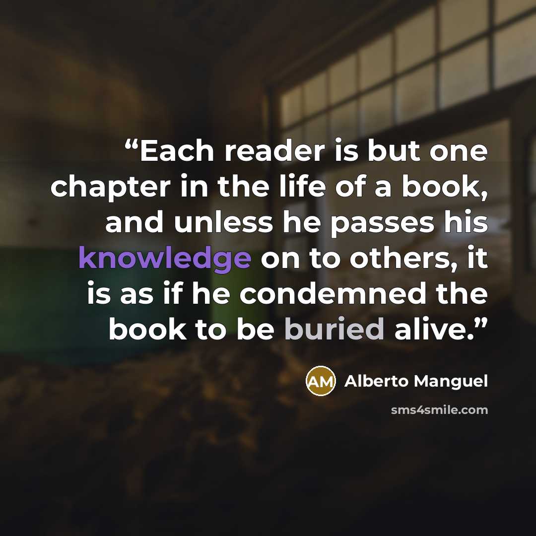 “Each reader is but one chapter in the life of a book, and unless he passes his knowledge on to others, it is as if he condemned the book to be buried alive.” quote by Alberto Manguel