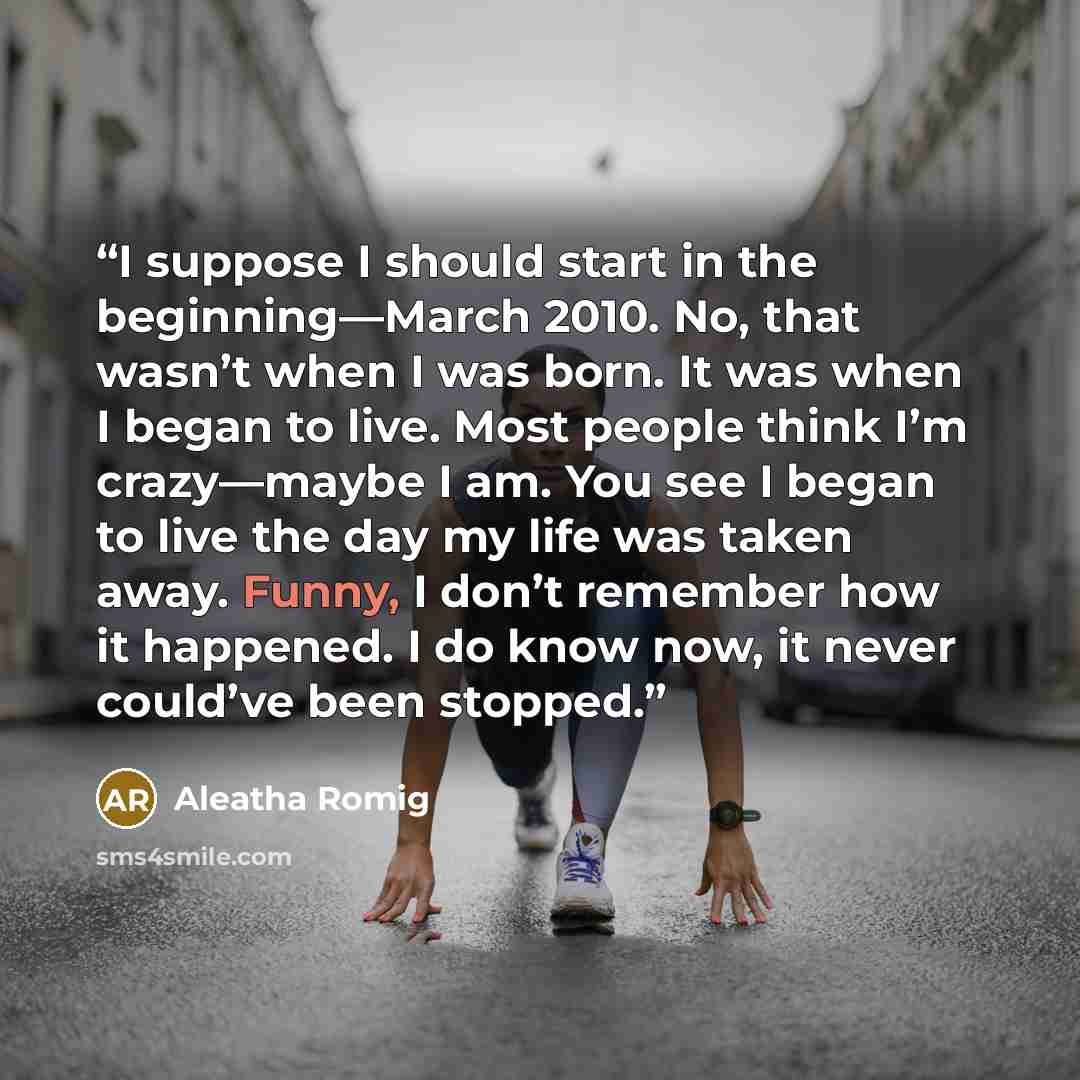 “I suppose I should start in the beginning—March 2010. No, that wasn’t when I was born. It was when I began to live. Most people think I’m crazy—maybe I am. You see I began to live the day my life was taken away. Funny, I don’t remember how it happened. I do know now, it never could’ve been stopped.” quote by Aleatha Romig