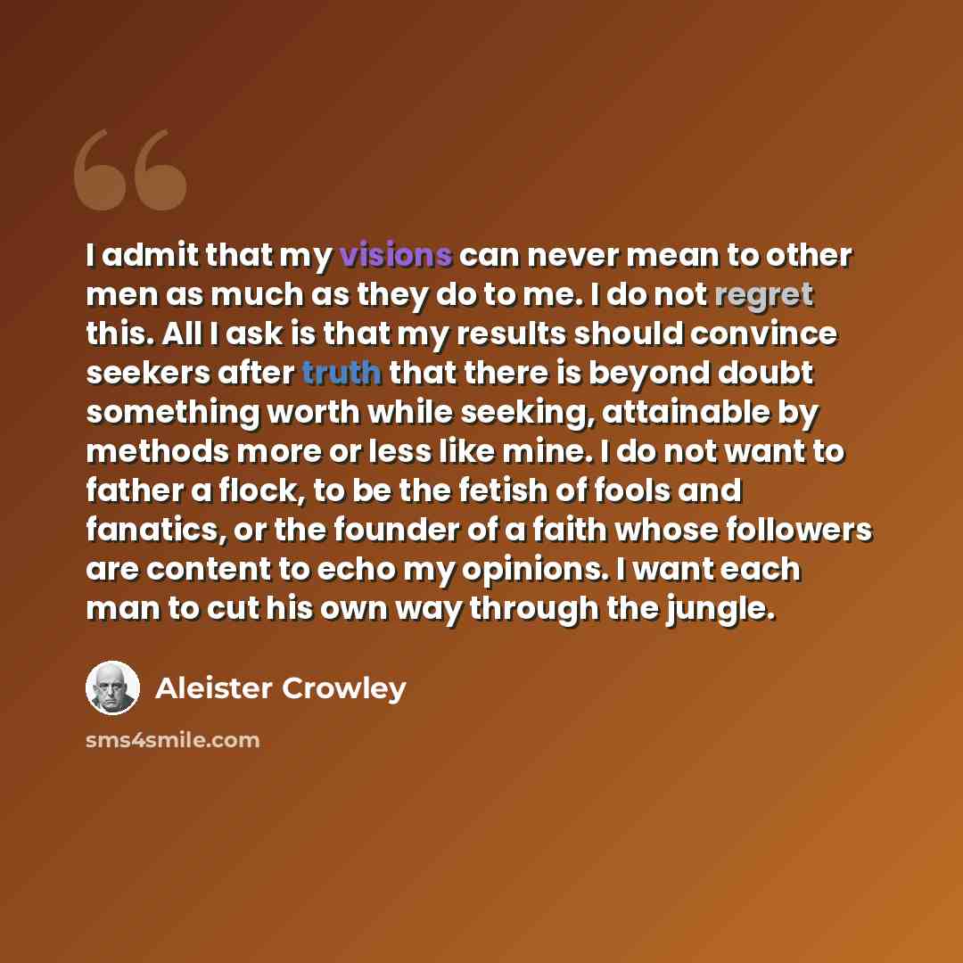 “I admit that my visions can never mean to other men as much as they do to me. I do not regret this. All I ask is that my results should convince seekers after truth that there is beyond doubt something worth while seeking, attainable by methods more or less like mine. I do not want to father a…” quote by Aleister Crowley