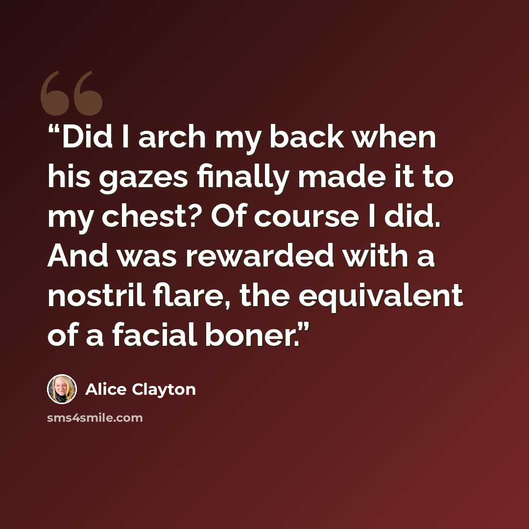 “Did I arch my back when his gazes finally made it to my chest? Of course I did. And was rewarded with a nostril flare, the equivalent of a facial boner.” quote by Alice Clayton