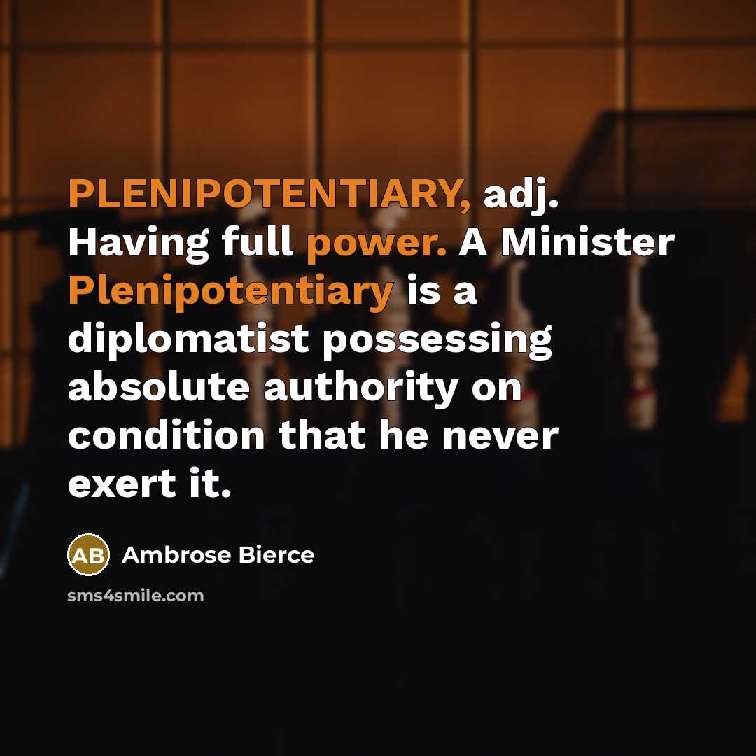 “PLENIPOTENTIARY, adj. Having full power. A Minister Plenipotentiary is a diplomatist possessing absolute authority on condition that he never exert it.” quote by Ambrose Bierce